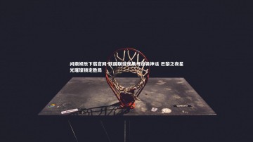 问鼎娱乐下载官网-欧国联惊现黑马逆袭神话 巴黎之夜星光璀璨锁定胜局